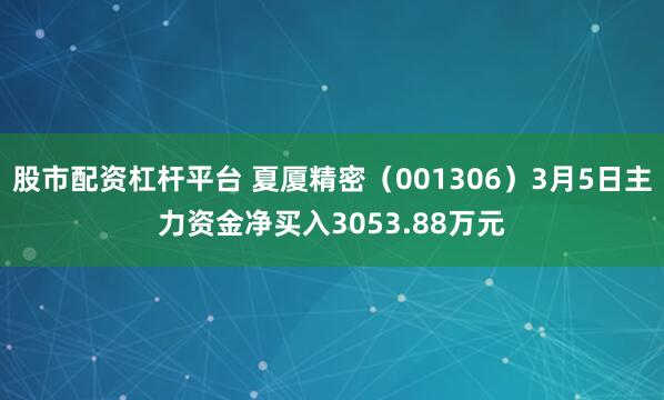 股市配资杠杆平台 夏厦精密（001306）3月5日主力资金净买入3053.88万元