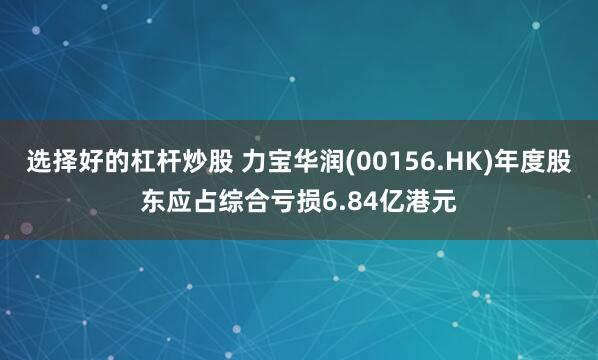 选择好的杠杆炒股 力宝华润(00156.HK)年度股东应占综合亏损6.84亿港元