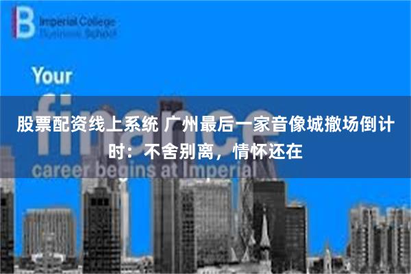 股票配资线上系统 广州最后一家音像城撤场倒计时：不舍别离，情怀还在