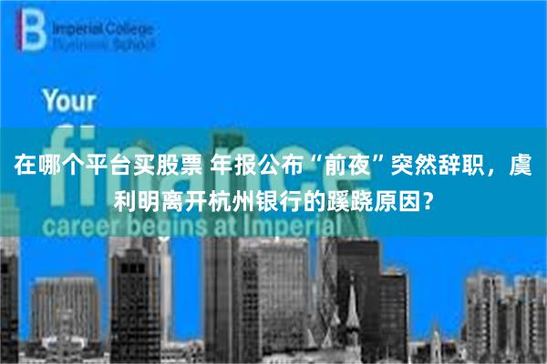 在哪个平台买股票 年报公布“前夜”突然辞职，虞利明离开杭州银行的蹊跷原因？