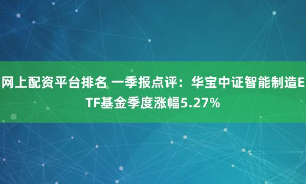 网上配资平台排名 一季报点评：华宝中证智能制造ETF基金季度涨幅5.27%
