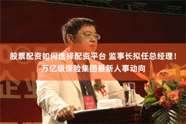 股票配资如何选择配资平台 监事长拟任总经理！万亿级保险集团最新人事动向