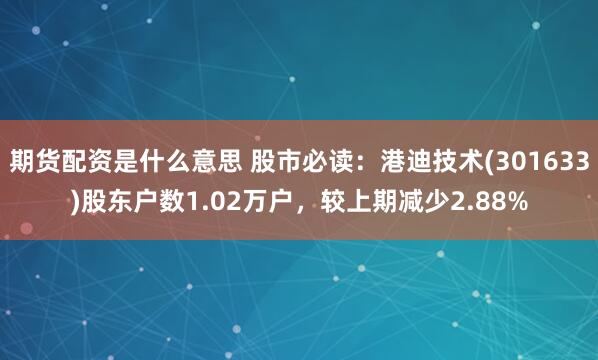 期货配资是什么意思 股市必读：港迪技术(301633)股东户数1.02万户，较上期减少2.88%