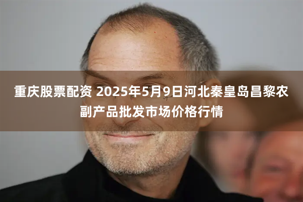 重庆股票配资 2025年5月9日河北秦皇岛昌黎农副产品批发市场价格行情
