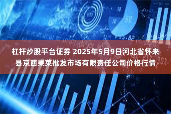 杠杆炒股平台证券 2025年5月9日河北省怀来县京西果菜批发市场有限责任公司价格行情