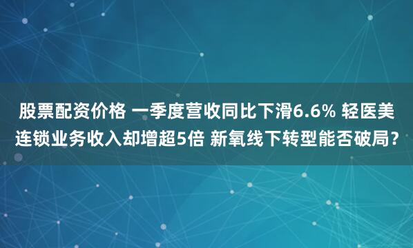 股票配资价格 一季度营收同比下滑6.6% 轻医美连锁业务收入却增超5倍 新氧线下转型能否破局？