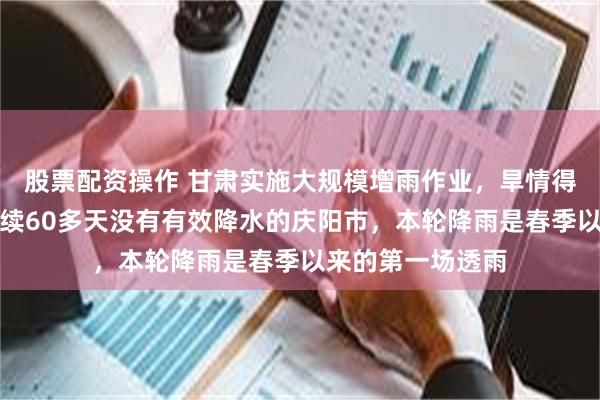 股票配资操作 甘肃实施大规模增雨作业，旱情得到初步缓解！连续60多天没有有效降水的庆阳市，本轮降雨是春季以来的第一场透雨