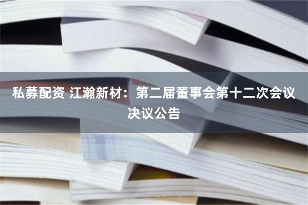 私募配资 江瀚新材：第二届董事会第十二次会议决议公告