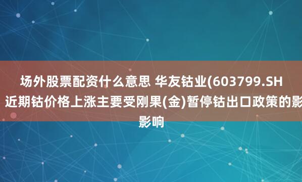 场外股票配资什么意思 华友钴业(603799.SH)：近期钴价格上涨主要受刚果(金)暂停钴出口政策的影响