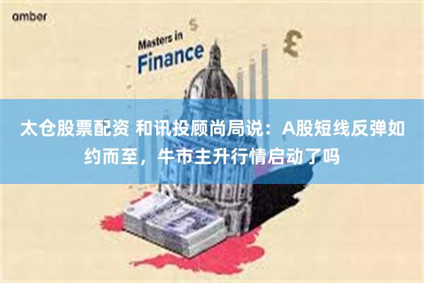 太仓股票配资 和讯投顾尚局说：A股短线反弹如约而至，牛市主升行情启动了吗