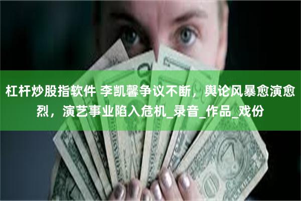 杠杆炒股指软件 李凯馨争议不断，舆论风暴愈演愈烈，演艺事业陷入危机_录音_作品_戏份