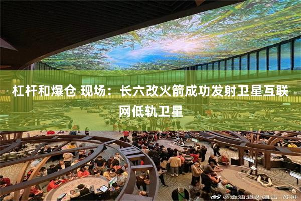 杠杆和爆仓 现场：长六改火箭成功发射卫星互联网低轨卫星