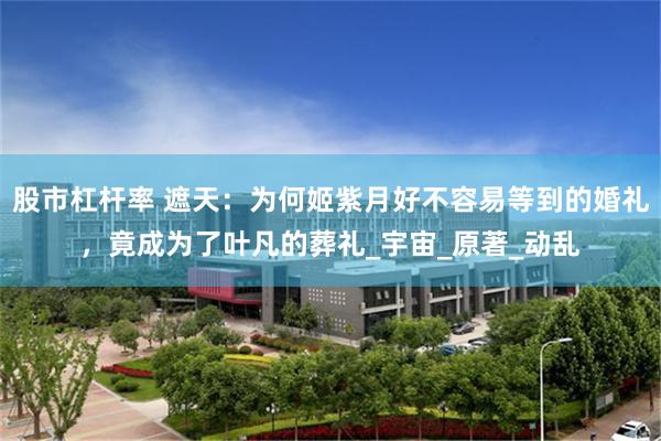 股市杠杆率 遮天：为何姬紫月好不容易等到的婚礼，竟成为了叶凡的葬礼_宇宙_原著_动乱