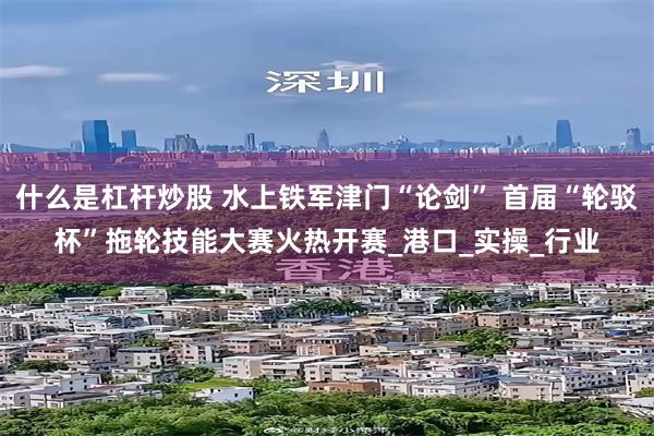 什么是杠杆炒股 水上铁军津门“论剑” 首届“轮驳杯”拖轮技能大赛火热开赛_港口_实操_行业