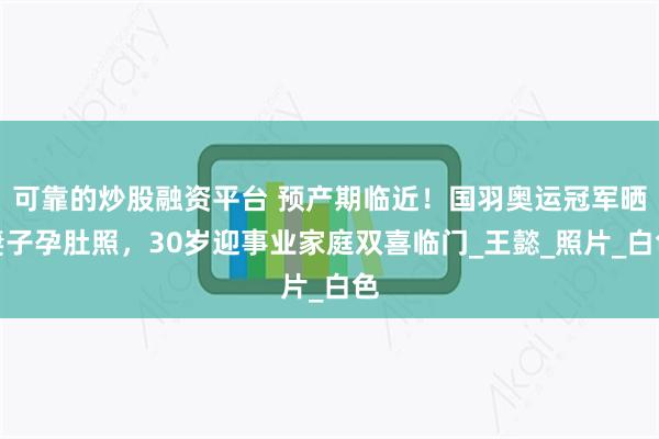可靠的炒股融资平台 预产期临近！国羽奥运冠军晒妻子孕肚照，30岁迎事业家庭双喜临门_王懿_照片_白色