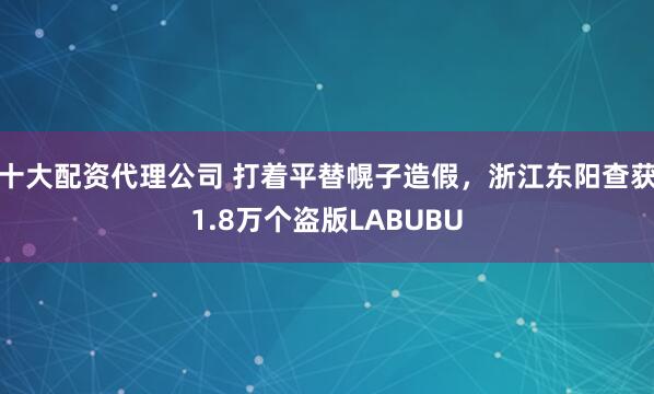 十大配资代理公司 打着平替幌子造假，浙江东阳查获1.8万个盗版LABUBU