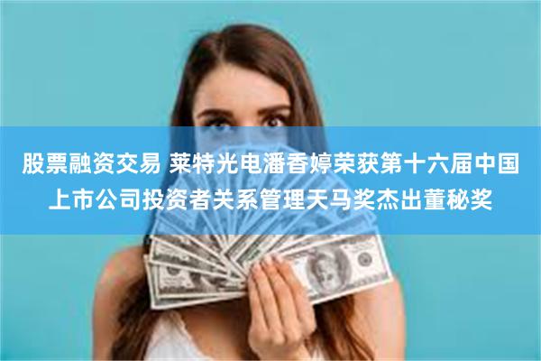 股票融资交易 莱特光电潘香婷荣获第十六届中国上市公司投资者关系管理天马奖杰出董秘奖