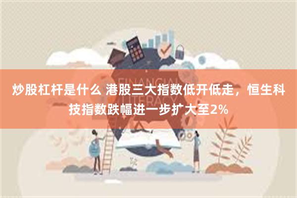 炒股杠杆是什么 港股三大指数低开低走，恒生科技指数跌幅进一步扩大至2%
