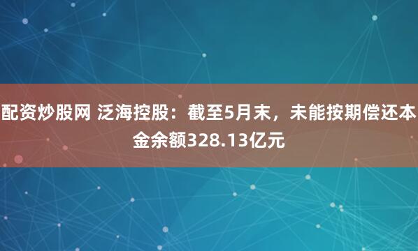 配资炒股网 泛海控股：截至5月末，未能按期偿还本金余额328.13亿元