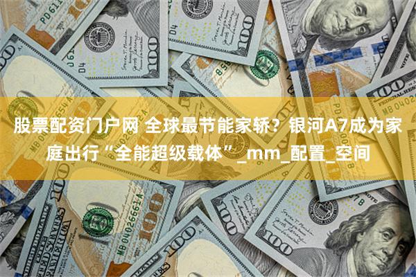 股票配资门户网 全球最节能家轿？银河A7成为家庭出行“全能超级载体”_mm_配置_空间