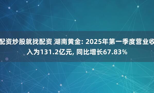 配资炒股就找配资 湖南黄金: 2025年第一季度营业收入为131.2亿元, 同比增长67.83%
