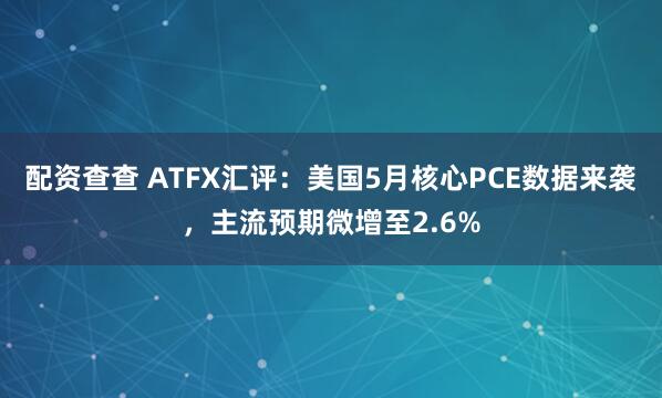 配资查查 ATFX汇评：美国5月核心PCE数据来袭，主流预期微增至2.6%
