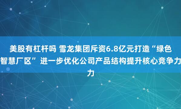美股有杠杆吗 雪龙集团斥资6.8亿元打造“绿色智慧厂区” 进一步优化公司产品结构提升核心竞争力