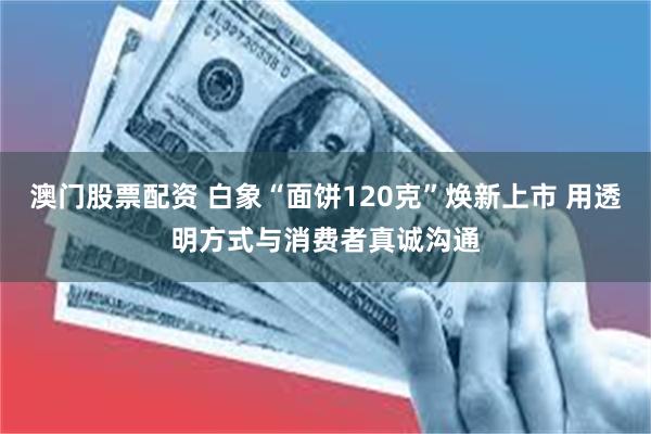 澳门股票配资 白象“面饼120克”焕新上市 用透明方式与消费者真诚沟通