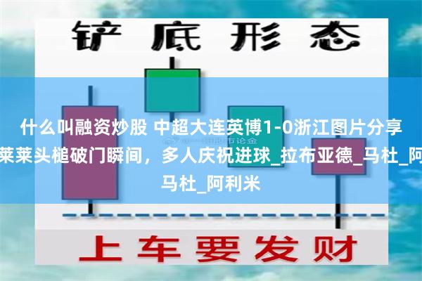 什么叫融资炒股 中超大连英博1-0浙江图片分享，马莱莱头槌破门瞬间，多人庆祝进球_拉布亚德_马杜_阿利米