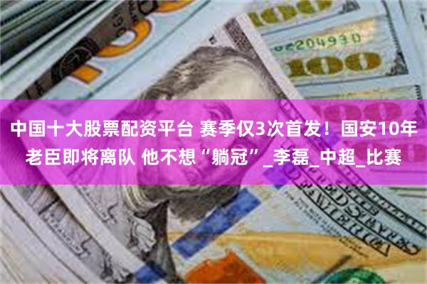 中国十大股票配资平台 赛季仅3次首发！国安10年老臣即将离队 他不想“躺冠”_李磊_中超_比赛