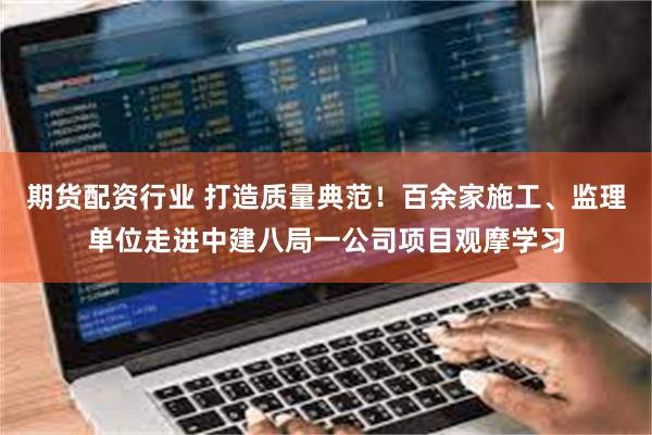 期货配资行业 打造质量典范！百余家施工、监理单位走进中建八局一公司项目观摩学习