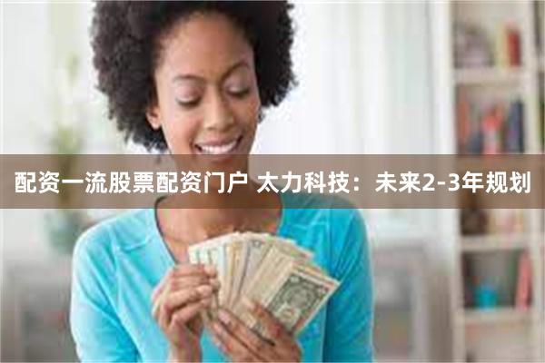 配资一流股票配资门户 太力科技：未来2-3年规划