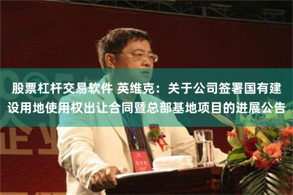 股票杠杆交易软件 英维克：关于公司签署国有建设用地使用权出让合同暨总部基地项目的进展公告