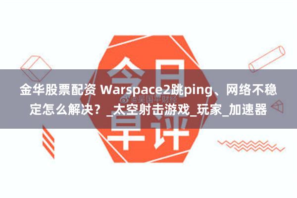金华股票配资 Warspace2跳ping、网络不稳定怎么解决？_太空射击游戏_玩家_加速器