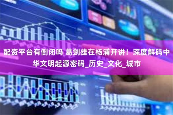 配资平台有倒闭吗 葛剑雄在杨浦开讲！深度解码中华文明起源密码_历史_文化_城市
