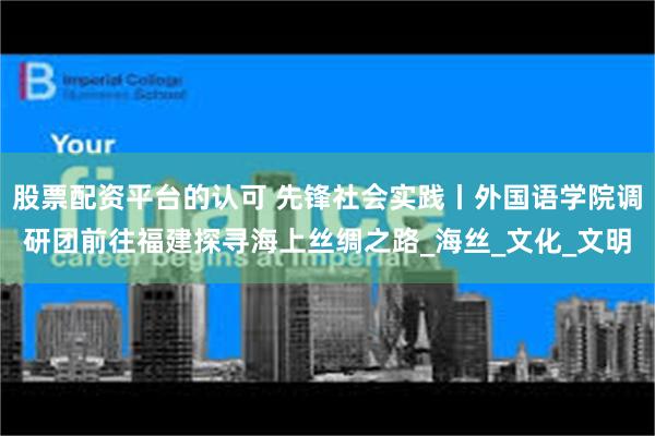 股票配资平台的认可 先锋社会实践丨外国语学院调研团前往福建探寻海上丝绸之路_海丝_文化_文明