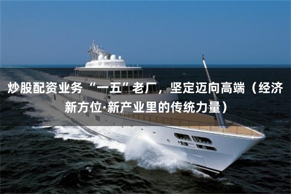 炒股配资业务 “一五”老厂，坚定迈向高端（经济新方位·新产业里的传统力量）