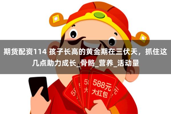 期货配资114 孩子长高的黄金期在三伏天，抓住这几点助力成长_骨骼_营养_活动量