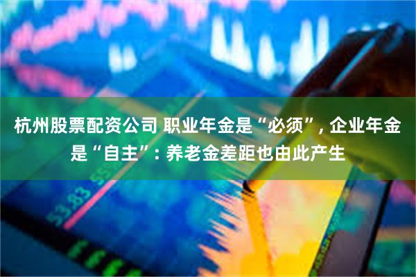 杭州股票配资公司 职业年金是“必须”, 企业年金是“自主”: 养老金差距也由此产生