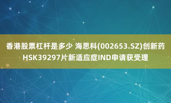 香港股票杠杆是多少 海思科(002653.SZ)创新药HSK39297片新适应症IND申请获受理