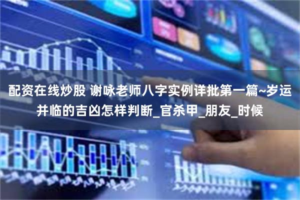 配资在线炒股 谢咏老师八字实例详批第一篇~岁运并临的吉凶怎样判断_官杀甲_朋友_时候