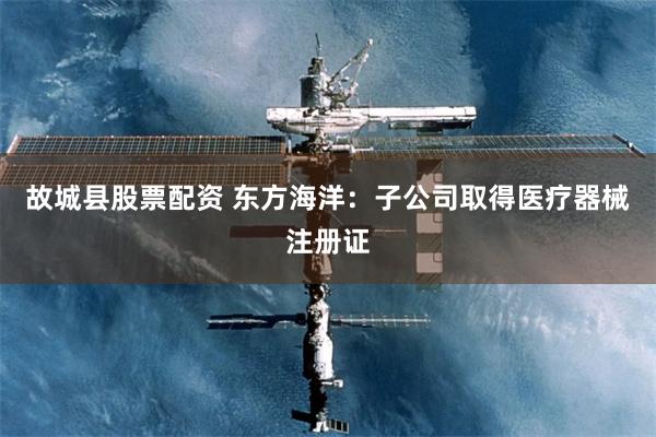故城县股票配资 东方海洋：子公司取得医疗器械注册证