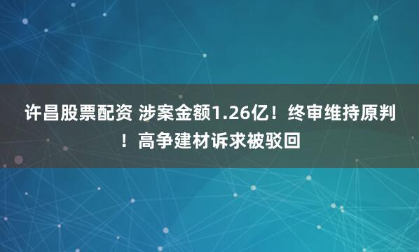 许昌股票配资 涉案金额1.26亿！终审维持原判！高争建材诉求被驳回