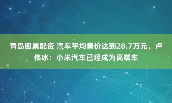 青岛股票配资 汽车平均售价达到28.7万元，卢伟冰：小米汽车已经成为高端车