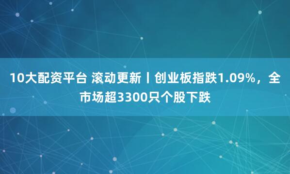 10大配资平台 滚动更新丨创业板指跌1.09%，全市场超3300只个股下跌