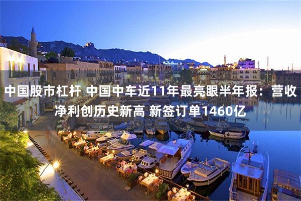 中国股市杠杆 中国中车近11年最亮眼半年报：营收净利创历史新高 新签订单1460亿
