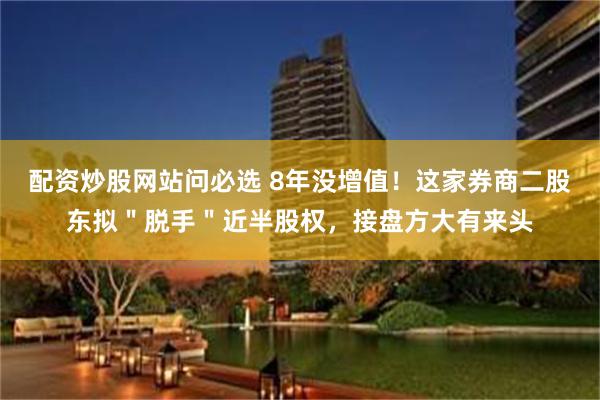配资炒股网站问必选 8年没增值！这家券商二股东拟＂脱手＂近半股权，接盘方大有来头