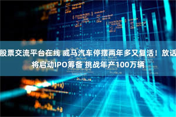 股票交流平台在线 威马汽车停摆两年多又复活！放话将启动IPO筹备 挑战年产100万辆
