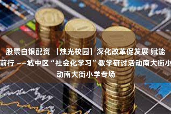 股票白银配资 【烛光校园】深化改革促发展 赋能蓄力助前行 ——城中区“社会化学习”教学研讨活动南大街小学专场