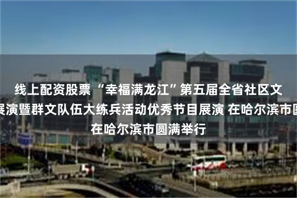 线上配资股票 “幸福满龙江”第五届全省社区文化艺术展演暨群文队伍大练兵活动优秀节目展演 在哈尔滨市圆满举行